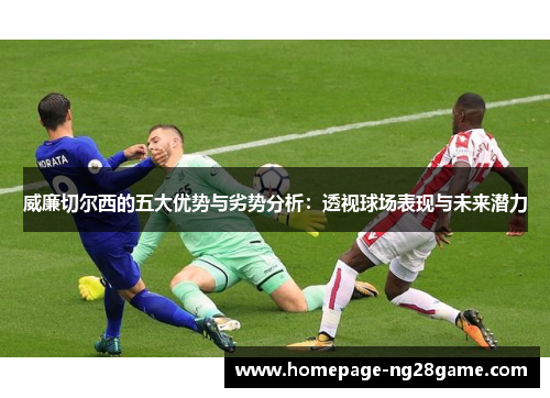 威廉切尔西的五大优势与劣势分析：透视球场表现与未来潜力