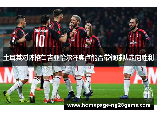 土耳其对阵格鲁吉亚恰尔汗奥卢能否带领球队走向胜利