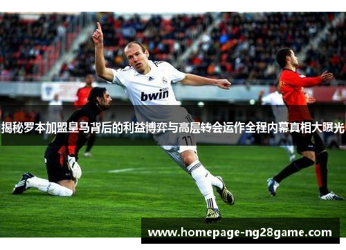 揭秘罗本加盟皇马背后的利益博弈与高层转会运作全程内幕真相大曝光