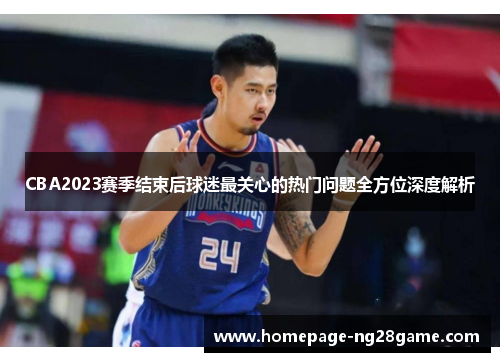 CBA2023赛季结束后球迷最关心的热门问题全方位深度解析 CBA2023赛季结束后球迷最关心的热门问题全方位深度解析