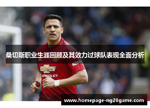 桑切斯职业生涯回顾及其效力过球队表现全面分析