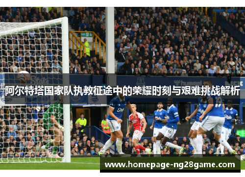 阿尔特塔国家队执教征途中的荣耀时刻与艰难挑战解析