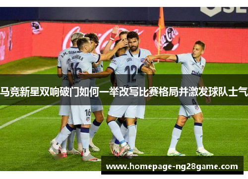 马竞新星双响破门如何一举改写比赛格局并激发球队士气 马竞新星双响破门如何一举改写比赛格局并激发球队士气