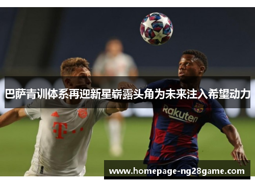 巴萨青训体系再迎新星崭露头角为未来注入希望动力