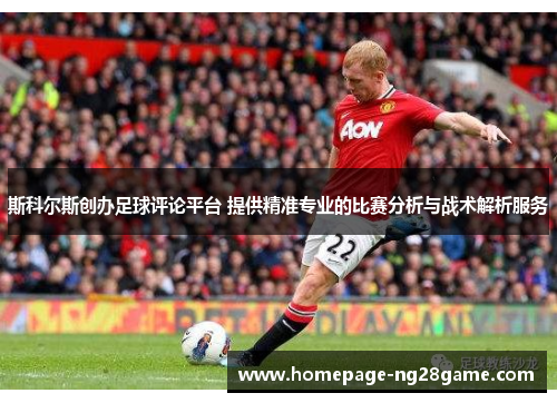 斯科尔斯创办足球评论平台 提供精准专业的比赛分析与战术解析服务 斯科尔斯创办足球评论平台 提供精准专业的比赛分析与战术解析服务