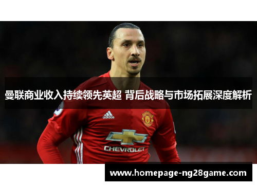 曼联商业收入持续领先英超 背后战略与市场拓展深度解析 曼联商业收入持续领先英超 背后战略与市场拓展深度解析