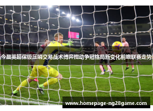 今晨英超保级压哨交易战术博弈搅动争冠格局新变化前瞻联赛走势