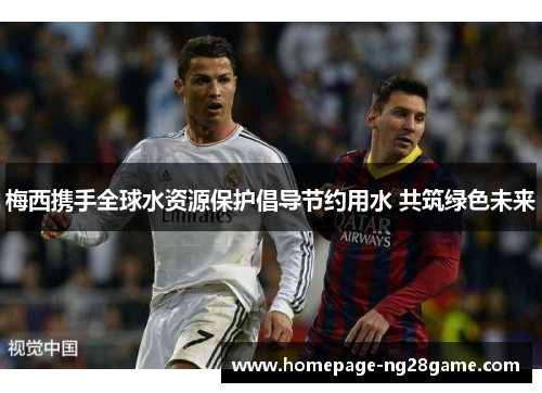 梅西携手全球水资源保护倡导节约用水 共筑绿色未来 梅西携手全球水资源保护倡导节约用水 共筑绿色未来