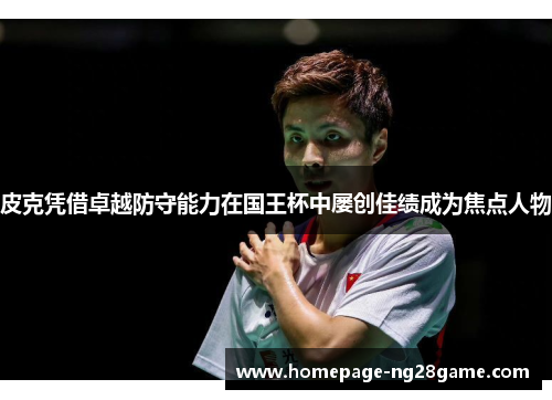 皮克凭借卓越防守能力在国王杯中屡创佳绩成为焦点人物