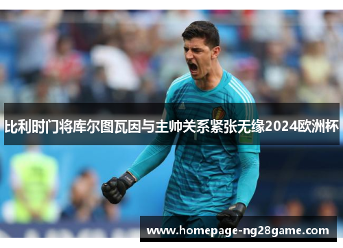 比利时门将库尔图瓦因与主帅关系紧张无缘2024欧洲杯 比利时门将库尔图瓦因与主帅关系紧张无缘2024欧洲杯