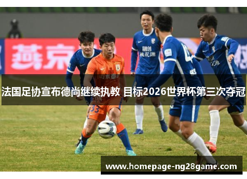 法国足协宣布德尚继续执教 目标2026世界杯第三次夺冠