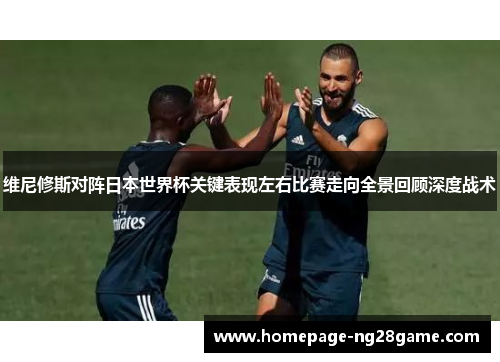 维尼修斯对阵日本世界杯关键表现左右比赛走向全景回顾深度战术