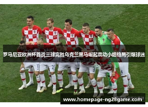 罗马尼亚欧洲杯首战三球完胜乌克兰黑马崛起震动小组格局引爆球迷