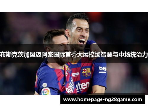 布斯克茨加盟迈阿密国际首秀大展控场智慧与中场统治力 布斯克茨加盟迈阿密国际首秀大展控场智慧与中场统治力