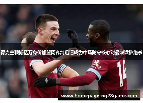 德克兰赖斯亿万身价加盟阿森纳迅速成为中场防守核心对曼联读秒绝杀